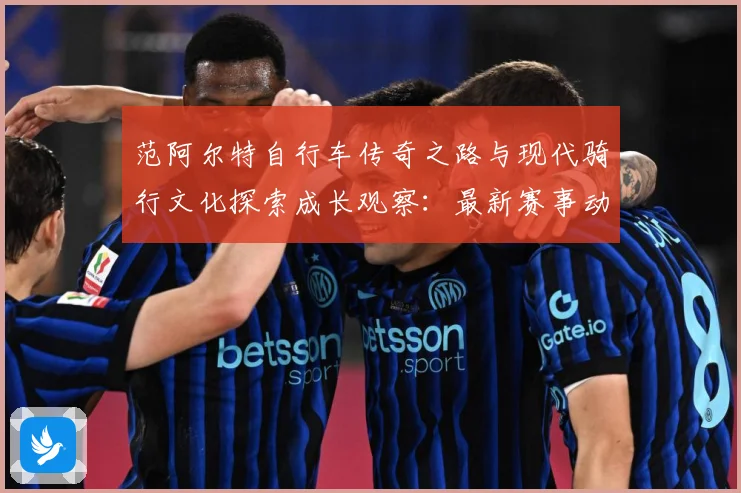 范阿尔特自行车传奇之路与现代骑行文化探索成长观察：最新赛事动态与深度分析