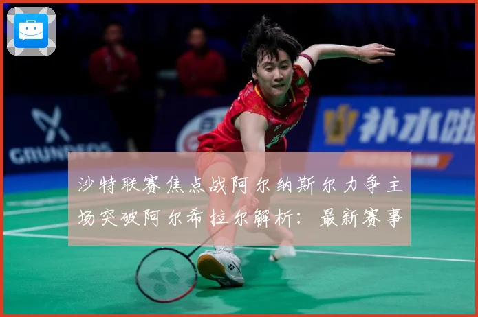 沙特联赛焦点战阿尔纳斯尔力争主场突破阿尔希拉尔解析：最新赛事动态与深度分析