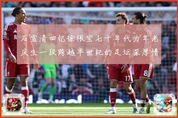 石雪清回忆徐根宝七十年代为年老庆生一段跨越半世纪的足坛深厚情赛事前瞻：最新赛事动态与深度分析