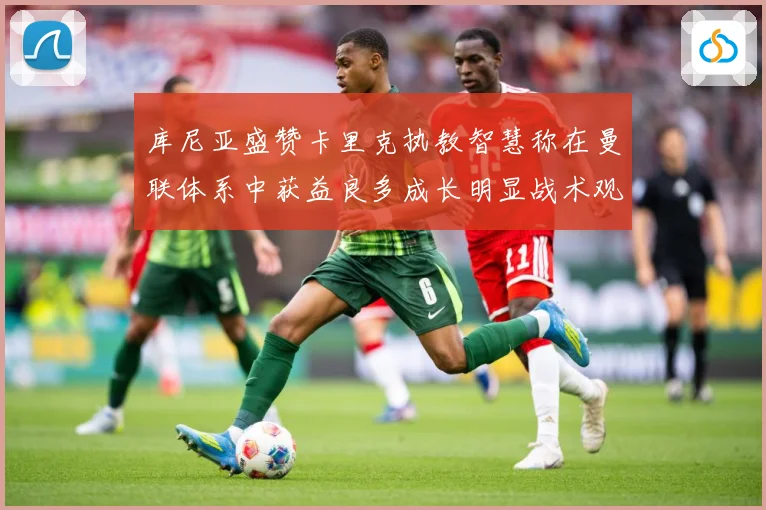 库尼亚盛赞卡里克执教智慧称在曼联体系中获益良多成长明显战术观察：最新赛事动态与深度分析