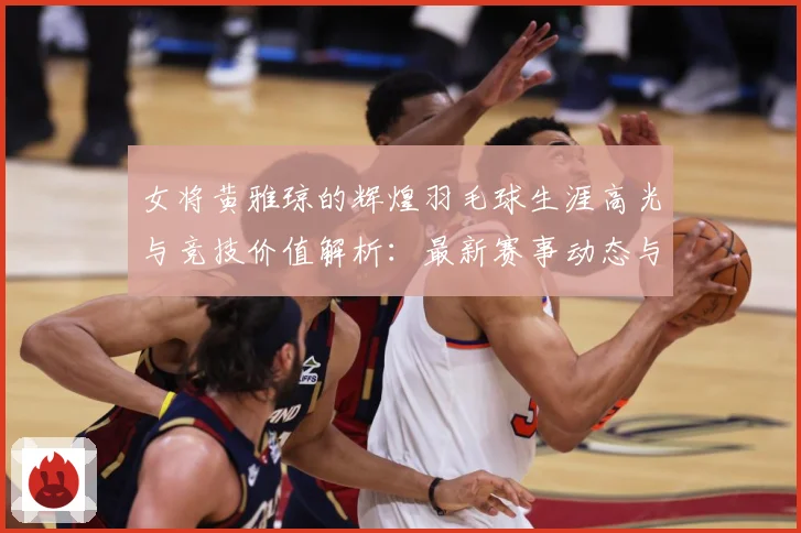 女将黄雅琼的辉煌羽毛球生涯高光与竞技价值解析：最新赛事动态与深度分析