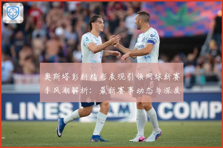 奥斯塔彭科精彩表现引领网球新赛季风潮解析：最新赛事动态与深度分析