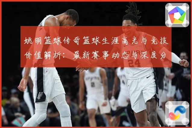 姚明篮球传奇篮球生涯高光与竞技价值解析：最新赛事动态与深度分析