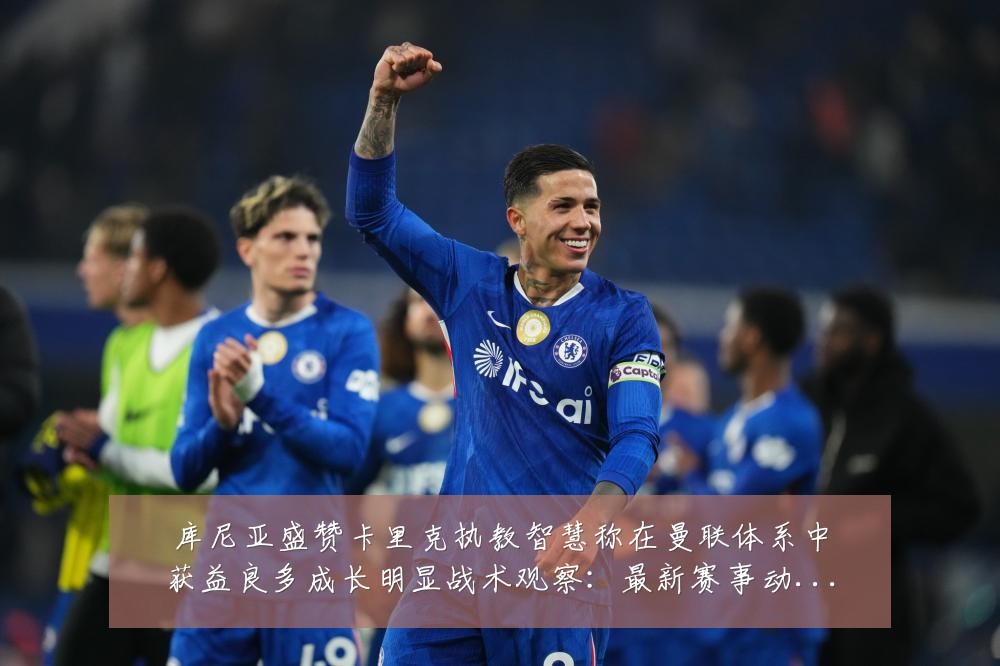 库尼亚盛赞卡里克执教智慧称在曼联体系中获益良多成长明显战术观察:最新赛事动态与深度分析