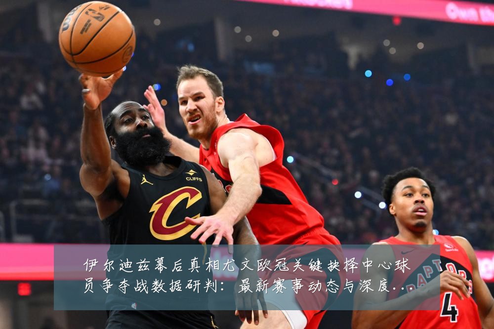 伊尔迪兹幕后真相尤文欧冠关键抉择中心球员争夺战数据研判：最新赛事动态与深度分析