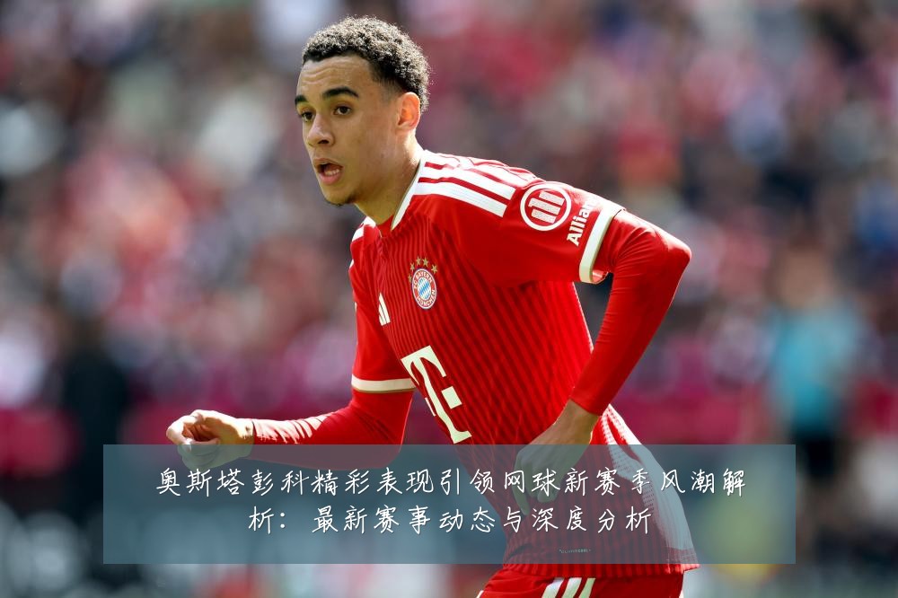 奥斯塔彭科精彩表现引领网球新赛季风潮解析：最新赛事动态与深度分析